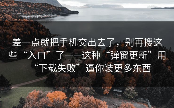 差一点就把手机交出去了，别再搜这些“入口”了——这种“弹窗更新”用“下载失败”逼你装更多东西