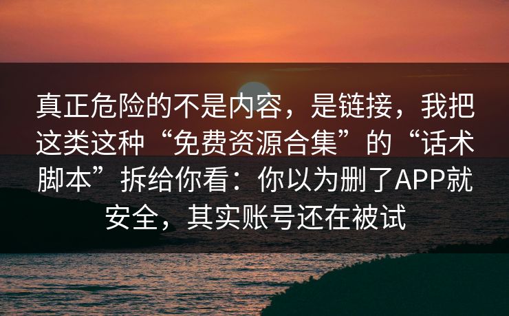 真正危险的不是内容，是链接，我把这类这种“免费资源合集”的“话术脚本”拆给你看：你以为删了APP就安全，其实账号还在被试