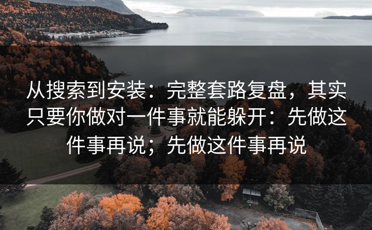从搜索到安装：完整套路复盘，其实只要你做对一件事就能躲开：先做这件事再说；先做这件事再说