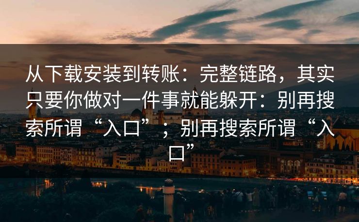 从下载安装到转账：完整链路，其实只要你做对一件事就能躲开：别再搜索所谓“入口”；别再搜索所谓“入口”