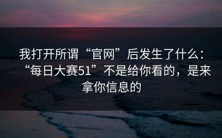 我打开所谓“官网”后发生了什么：“每日大赛51”不是给你看的，是来拿你信息的