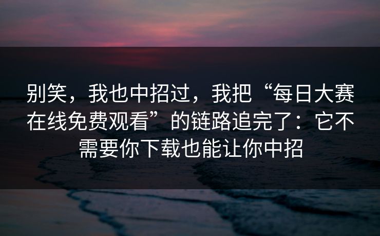 别笑，我也中招过，我把“每日大赛在线免费观看”的链路追完了：它不需要你下载也能让你中招