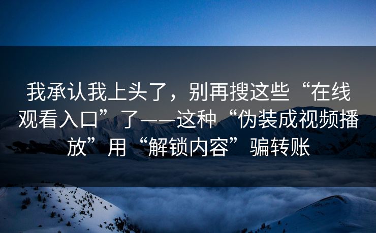 我承认我上头了，别再搜这些“在线观看入口”了——这种“伪装成视频播放”用“解锁内容”骗转账