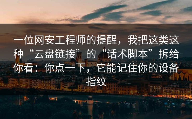 一位网安工程师的提醒，我把这类这种“云盘链接”的“话术脚本”拆给你看：你点一下，它能记住你的设备指纹