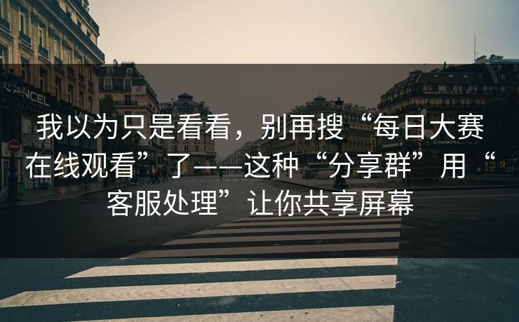 我以为只是看看，别再搜“每日大赛在线观看”了——这种“分享群”用“客服处理”让你共享屏幕