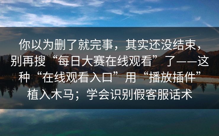 你以为删了就完事，其实还没结束，别再搜“每日大赛在线观看”了——这种“在线观看入口”用“播放插件”植入木马；学会识别假客服话术