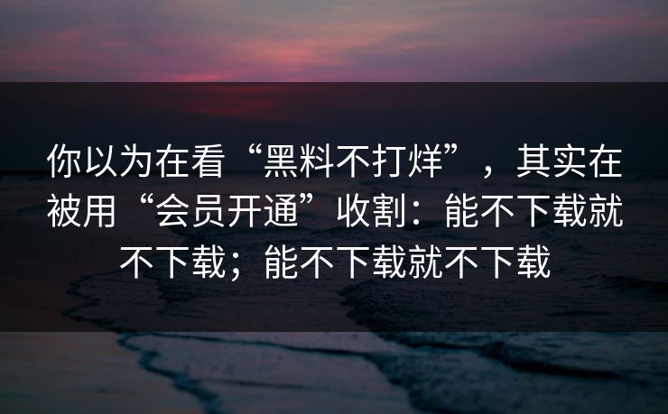 你以为在看“黑料不打烊”，其实在被用“会员开通”收割：能不下载就不下载；能不下载就不下载