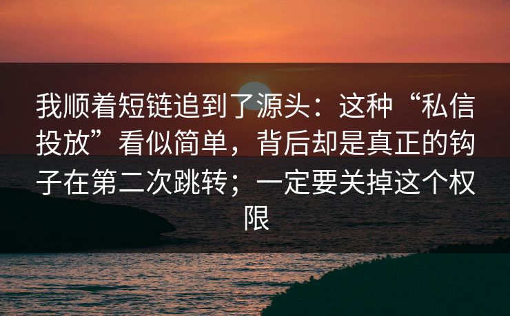 我顺着短链追到了源头：这种“私信投放”看似简单，背后却是真正的钩子在第二次跳转；一定要关掉这个权限