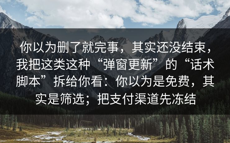 你以为删了就完事，其实还没结束，我把这类这种“弹窗更新”的“话术脚本”拆给你看：你以为是免费，其实是筛选；把支付渠道先冻结