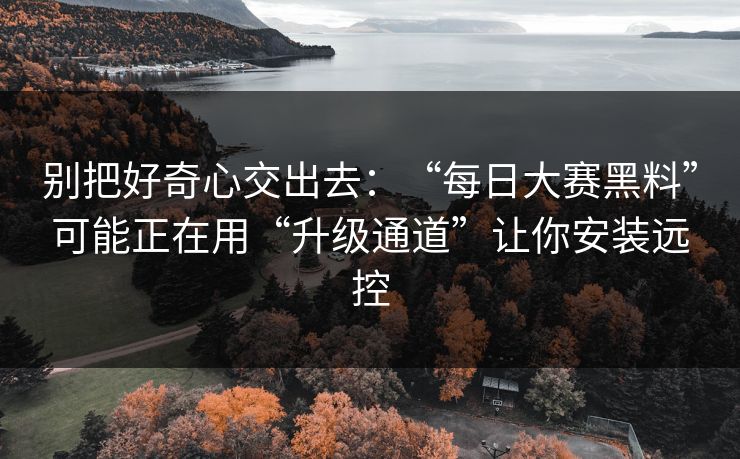 别把好奇心交出去：“每日大赛黑料”可能正在用“升级通道”让你安装远控