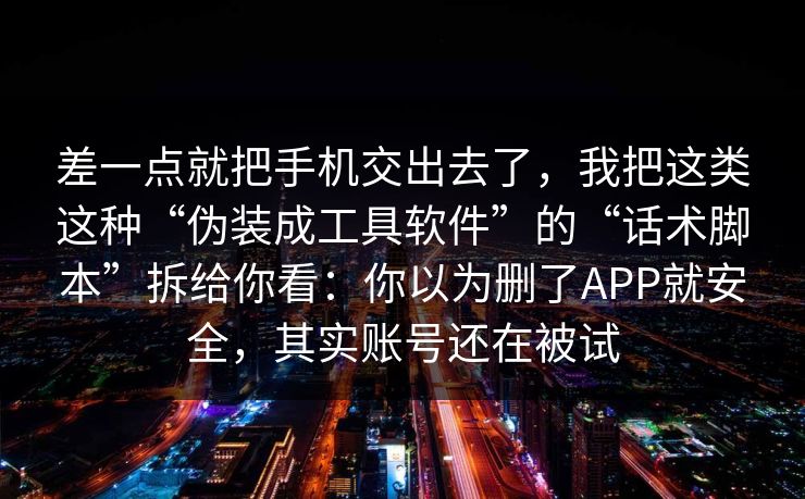 差一点就把手机交出去了，我把这类这种“伪装成工具软件”的“话术脚本”拆给你看：你以为删了APP就安全，其实账号还在被试
