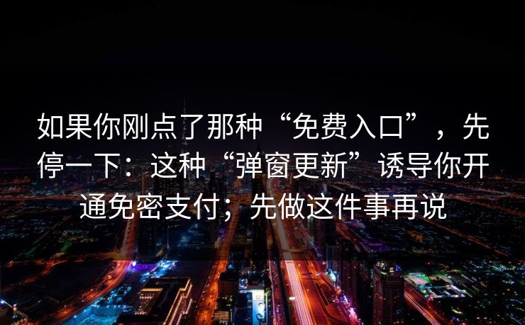 如果你刚点了那种“免费入口”,先停一下:这种“弹窗更新”诱导你开通免密支付;先做这件事再说 如果你刚点了那种“免费入口”,先停一下:这种“弹窗更新”诱导你开通免密支付;先做这件事再说