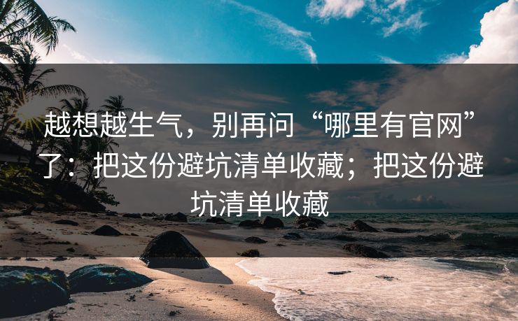 越想越生气，别再问“哪里有官网”了：把这份避坑清单收藏；把这份避坑清单收藏