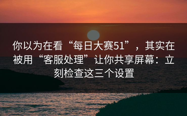 你以为在看“每日大赛51”，其实在被用“客服处理”让你共享屏幕：立刻检查这三个设置