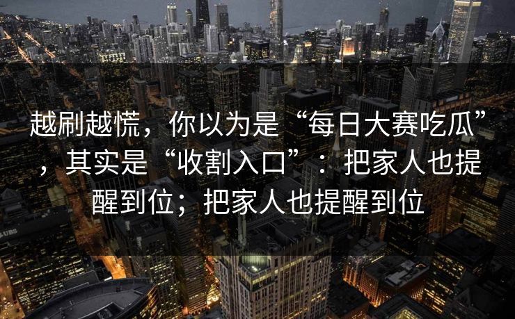 越刷越慌,你以为是“每日大赛吃瓜”,其实是“收割入口”:把家人也提醒到位;把家人也提醒到位 越刷越慌,你以为是“每日大赛吃瓜”,其实是“收割入口”:把家人也提醒到位;把家人也提醒到位