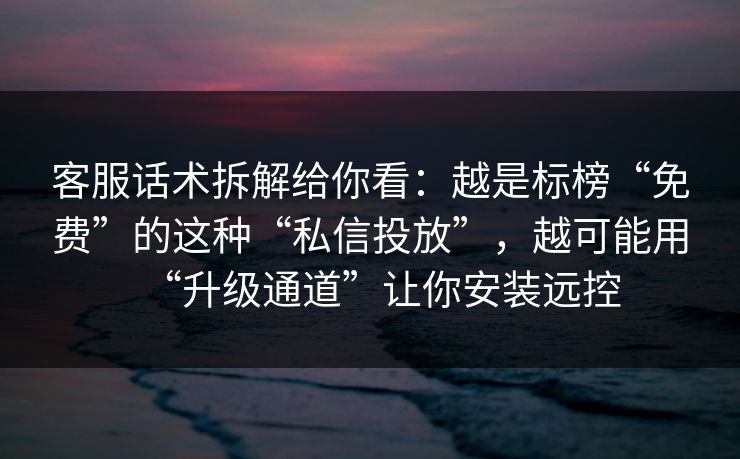 客服话术拆解给你看：越是标榜“免费”的这种“私信投放”，越可能用“升级通道”让你安装远控