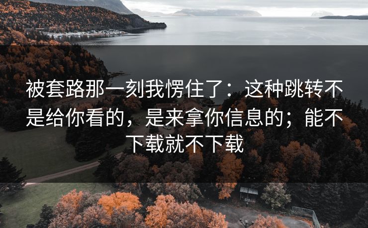 被套路那一刻我愣住了:这种跳转不是给你看的,是来拿你信息的;能不下载就不下载 被套路那一刻我愣住了:这种跳转不是给你看的,是来拿你信息的;能不下载就不下载