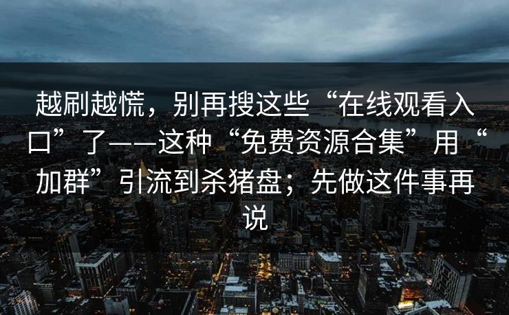 越刷越慌,别再搜这些“在线观看入口”了——这种“免费资源合集”用“加群”引流到杀猪盘;先做这件事再说 越刷越慌,别再搜这些“在线观看入口”了——这种“免费资源合集”用“加群”引流到杀猪盘;先做这件事再说