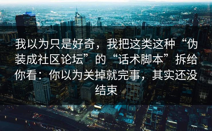我以为只是好奇，我把这类这种“伪装成社区论坛”的“话术脚本”拆给你看：你以为关掉就完事，其实还没结束
