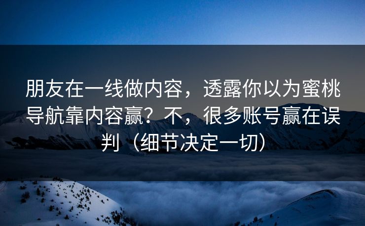 朋友在一线做内容,透露你以为蜜桃导航靠内容赢?不,很多账号赢在误判(细节决定一切) 朋友在一线做内容,透露你以为蜜桃导航靠内容赢?不,很多账号赢在误判(细节决定一切)