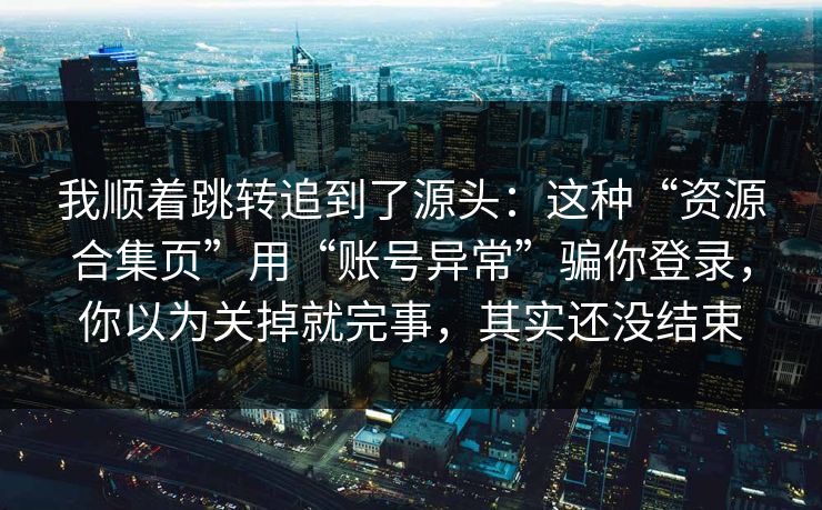 我顺着跳转追到了源头:这种“资源合集页”用“账号异常”骗你登录,你以为关掉就完事,其实还没结束 我顺着跳转追到了源头:这种“资源合集页”用“账号异常”骗你登录,你以为关掉就完事,其实还没结束