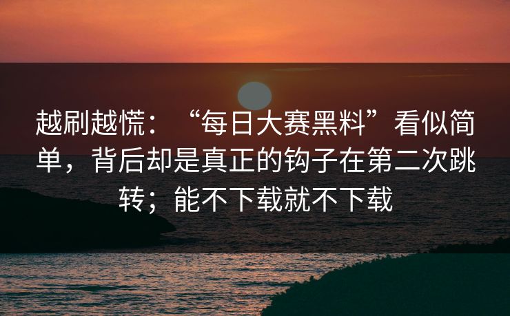 越刷越慌:“每日大赛黑料”看似简单,背后却是真正的钩子在第二次跳转;能不下载就不下载 越刷越慌:“每日大赛黑料”看似简单,背后却是真正的钩子在第二次跳转;能不下载就不下载