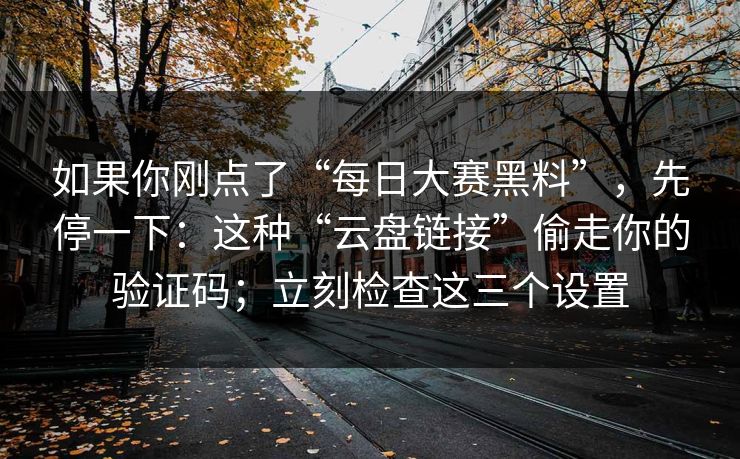 如果你刚点了“每日大赛黑料”,先停一下:这种“云盘链接”偷走你的验证码;立刻检查这三个设置 如果你刚点了“每日大赛黑料”,先停一下:这种“云盘链接”偷走你的验证码;立刻检查这三个设置
