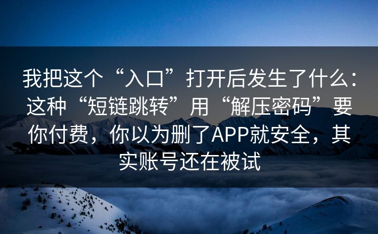 我把这个“入口”打开后发生了什么:这种“短链跳转”用“解压密码”要你付费,你以为删了APP就安全,其实账号还在被试 我把这个“入口”打开后发生了什么:这种“短链跳转”用“解压密码”要你付费,你以为删了APP就安全,其实账号还在被试