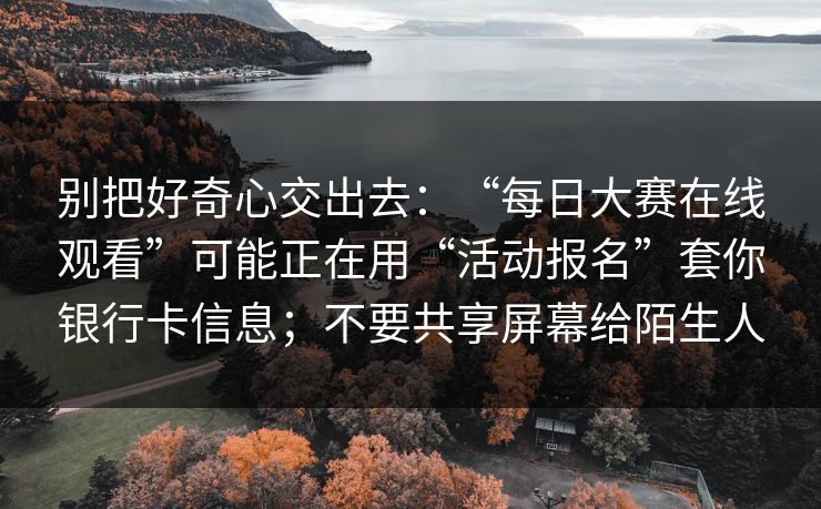 别把好奇心交出去:“每日大赛在线观看”可能正在用“活动报名”套你银行卡信息;不要共享屏幕给陌生人 别把好奇心交出去:“每日大赛在线观看”可能正在用“活动报名”套你银行卡信息;不要共享屏幕给陌生人