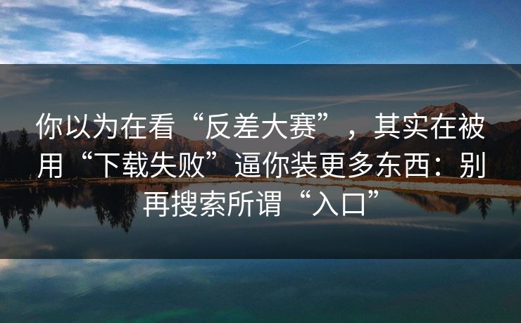 你以为在看“反差大赛”，其实在被用“下载失败”逼你装更多东西：别再搜索所谓“入口”