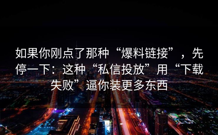 如果你刚点了那种“爆料链接”，先停一下：这种“私信投放”用“下载失败”逼你装更多东西