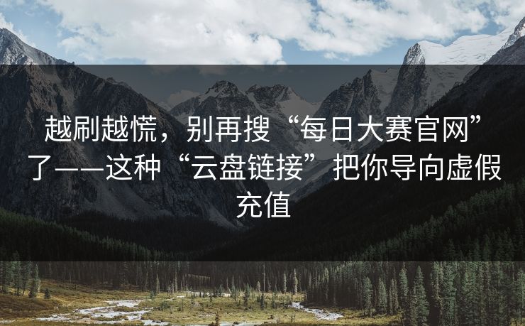 越刷越慌，别再搜“每日大赛官网”了——这种“云盘链接”把你导向虚假充值