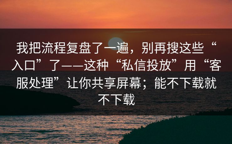 我把流程复盘了一遍，别再搜这些“入口”了——这种“私信投放”用“客服处理”让你共享屏幕；能不下载就不下载