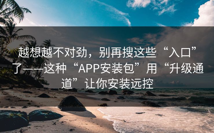 越想越不对劲，别再搜这些“入口”了——这种“APP安装包”用“升级通道”让你安装远控
