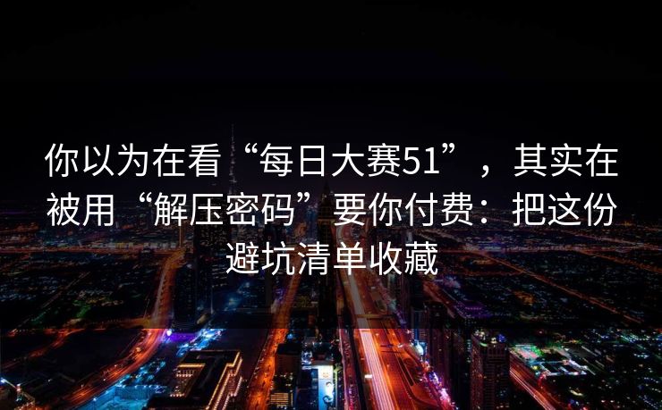 你以为在看“每日大赛51”，其实在被用“解压密码”要你付费：把这份避坑清单收藏