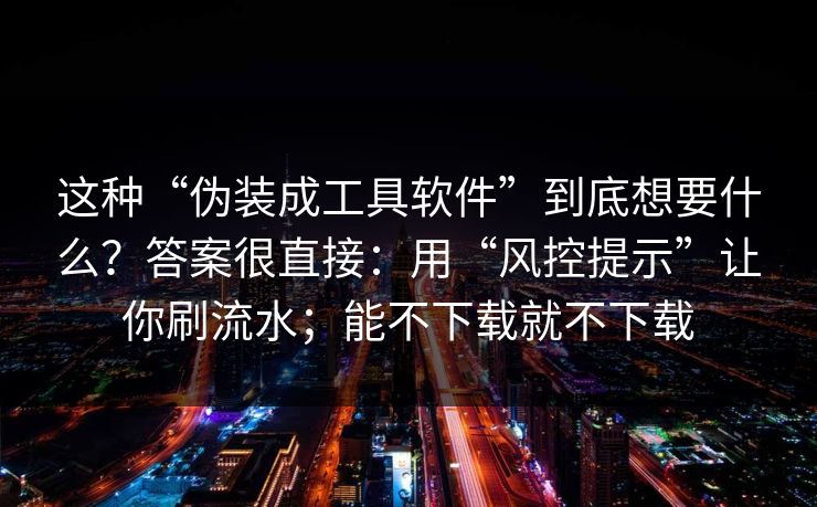 这种“伪装成工具软件”到底想要什么？答案很直接：用“风控提示”让你刷流水；能不下载就不下载