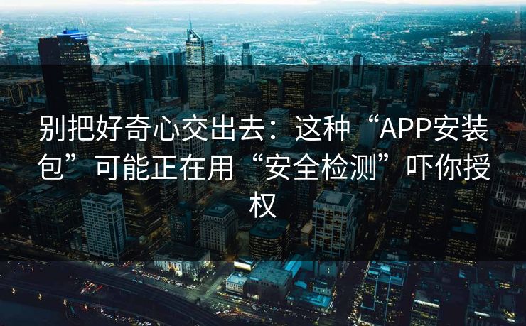 别把好奇心交出去：这种“APP安装包”可能正在用“安全检测”吓你授权