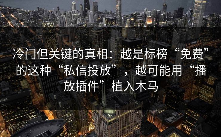 冷门但关键的真相：越是标榜“免费”的这种“私信投放”，越可能用“播放插件”植入木马