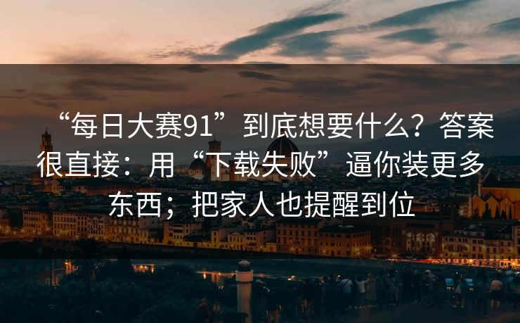 “每日大赛91”到底想要什么？答案很直接：用“下载失败”逼你装更多东西；把家人也提醒到位