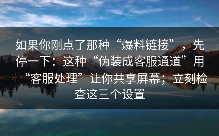 如果你刚点了那种“爆料链接”，先停一下：这种“伪装成客服通道”用“客服处理”让你共享屏幕；立刻检查这三个设置