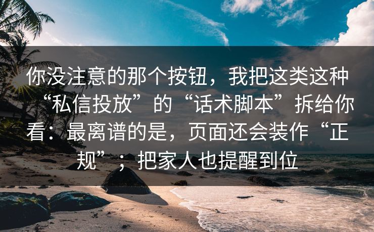 你没注意的那个按钮，我把这类这种“私信投放”的“话术脚本”拆给你看：最离谱的是，页面还会装作“正规”；把家人也提醒到位