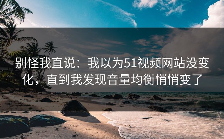 别怪我直说：我以为51视频网站没变化，直到我发现音量均衡悄悄变了
